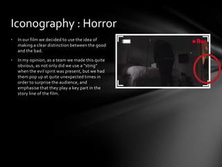 • In our film we decided to use the idea of
making a clear distinction between the good
and the bad.
• In my opinion, as a team we made this quite
obvious, as not only did we use a “sting”
when the evil spirit was present, but we had
them pop up at quite unexpected times in
order to surprise the audience, and
emphasise that they play a key part in the
story line of the film.
Iconography : Horror
 