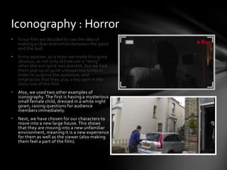 • In our film we decided to use the idea of
making a clear distinction between the good
and the bad.
• In my opinion, as a team we made this quite
obvious, as not only did we use a “sting”
when the evil spirit was present, but we had
them pop up at quite unexpected times in
order to surprise the audience, and
emphasise that they play a key part in the
story line of the film.
• Also, we used two other examples of
iconography.The first is having a mysterious
small female child, dressed in a white night
gown, raising questions for audience
members immediately.
• Next, we have chosen for our characters to
move into a new large house. This shows
that they are moving into a new unfamiliar
environment, meaning it is a new experience
for them as well as the viewer (also making
them feel a part of the film).
Iconography : Horror
 