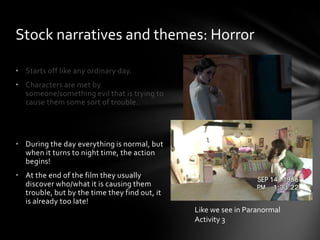• Starts off like any ordinary day.
• Characters are met by
someone/something evil that is trying to
cause them some sort of trouble.
• During the day everything is normal, but
when it turns to night time, the action
begins!
• At the end of the film they usually
discover who/what it is causing them
trouble, but by the time they find out, it
is already too late!
Stock narratives and themes: Horror
Like we see in Paranormal
Activity 3
 
