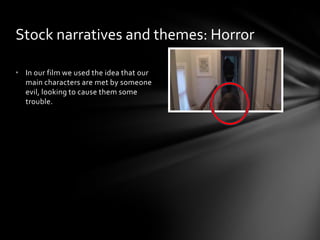 • In our film we used the idea that our
main characters are met by someone
evil, looking to cause them some
trouble.
Stock narratives and themes: Horror
 