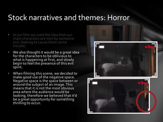 • In our film we used the idea that our
main characters are met by someone
evil, looking to cause them some
trouble.
• We also thought it would be a great idea
for the characters to be oblivious to
what is happening at first, and slowly
begin to feel the presence of this evil
spirit.
• When filming this scene, we decided to
make good use of the negative space.
Negative space is the space between or
around the subject of an image.This
means that it is not the most obvious
area where the audience would be
looking, therefore we believed that it’d
be a great opportunity for something
thrilling to occur.
Stock narratives and themes: Horror
 
