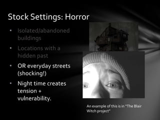 • Isolated/abandoned
buildings
• Locations with a
hidden past
• OR everyday streets
(shocking!)
• Night time creates
tension +
vulnerability.
Stock Settings: Horror
An example of this is in “The Blair
Witch project”
 