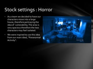 • As a team we decided to have our
characters move into a large
house, therefore portraying the
idea of vulnerability.The area is
very spacious therefore the two
characters may feel isolated.
• We were inspired to use this idea
from our main ideal, “Paranormal
Activity”.
Stock settings : Horror
 