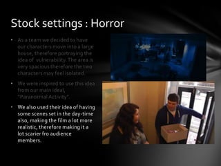 • As a team we decided to have
our characters move into a large
house, therefore portraying the
idea of vulnerability.The area is
very spacious therefore the two
characters may feel isolated.
• We were inspired to use this idea
from our main ideal,
“Paranormal Activity”.
• We also used their idea of having
some scenes set in the day-time
also, making the film a lot more
realistic, therefore making it a
lot scarier fro audience
members.
Stock settings : Horror
 