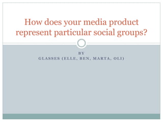 B Y
G L A S S E S ( E L L E , B E N , M A R T A , O L I )
How does your media product
represent particular social groups?
 