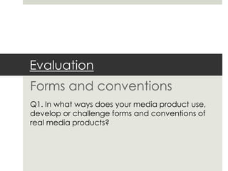 Evaluation
Forms and conventions
Q1. In what ways does your media product use,
develop or challenge forms and conventions of
real media products?
 