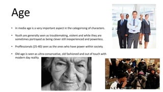 Age
• In media age is a very important aspect in the categorising of characters.
• Youth are generally seen as troublemaking, violent and while they are
sometimes portrayed as being clever still inexperienced and powerless.
• Proffessionals (25-40) seen as the ones who have power within society.
• Old-age is seen as ultra-conservative, old fashioned and out of touch with
modern day reality.
 