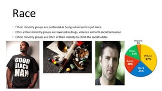 Race
• Ethnic minority groups are portrayed as being subservient in job roles.
• Often ethnic minority groups are involved in drugs, violence and anti-social behaviour.
• Ethnic minority groups are often of their inability to climb the social ladder.
 