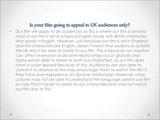 Is your film going to appeal to UK audiences only?Is your film going to appeal to UK audiences only?
• Our film will apply to UK audiences as this is where our film is set and
most of our film is set in a typical English house with British characters
who speak in English. However, just because our film is set in England
and the characters are English, doesn’t mean that audiences outside
the UK won’t be able to relate to our film. This is because our storyline
can affect everyone as abusive relationships occur globally and
many will be able to relate to both our characters, so our film does
have a wider appeal because of this. Audiences are also able to
connect to dramas so this may encourage them to watch the film if
they have ever experience an abusive relationship. However, other
cultures may not be able to understand the language used in our film
so may find it harder to relate to our characters and may not watch
our film due to this.
 