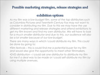 Possible marketing strategies, release strategies andPossible marketing strategies, release strategies and
exhibition optionsexhibition options
As my film was a low-budget film, some of the top distributors such
as Columbia Pictures and Twentieth Century Fox may not want to
consider in distributing my film. Due to this we may have the use
different marketing and release strategies and attend exhibitions to
get my film known and find my own distributor. We will have to look
for a much smaller distributor and due to this, our audience will also
be a lot smaller because of our low-budget.
There are many ways in which I could distribute my film. This could
be done by going to:
•Film festivals – this is could find me a potential buyer for my film
and would also give the opportunity to meet other filmmakers.
•DVD distribution – I could ask one distributor to distribute my film
for me if a deal was to be made or I could self-distribute my film by
using multiple avenues.
 