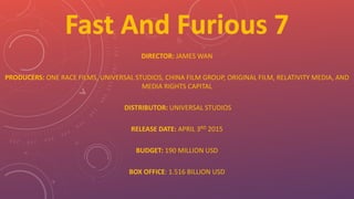 DIRECTOR: JAMES WAN
PRODUCERS: ONE RACE FILMS, UNIVERSAL STUDIOS, CHINA FILM GROUP, ORIGINAL FILM, RELATIVITY MEDIA, AND
MEDIA RIGHTS CAPITAL
DISTRIBUTOR: UNIVERSAL STUDIOS
RELEASE DATE: APRIL 3RD 2015
BUDGET: 190 MILLION USD
BOX OFFICE: 1.516 BILLION USD
 