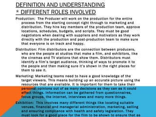 DEFINITION AND UNDERSTANDING
* DIFFERENT ROLES INVOLVED
Production: The Producer will work on the production for the entire
process from the starting concept right through to marketing and
distribution. They hire key members of the production team, approve
locations, schedules, budgets, and scripts. They must be good
negotiators when dealing with suppliers and motivators as they work
directly with the production and post-production team to make sure
that everyone is on track and happy.
Distribution: Film distributors are the connection between producers,
who are the people at studios that make a film, and exhibitors, like
the cinemas and TV stations that show them. Distributors must
identify a film’s target audience, thinking of ways to promote it to
the people and then making sure it’s shown in the right places for
them to see it.
Marketing: Marketing teams need to have a good knowledge of the
target viewers. This means building up an accurate picture using the
resources that are available. It is important for them to take their
personal opinions out of as many decisions as they can as it could
effect things. Information can be gathered from questionnaires,
focus groups, the internet, interviews and many more things.
Exhibition: This involves many different things like locating suitable
venues, financial and managerial administration, marketing, selling
and ensuring compliance with health and safety legislation. They
must look for a good place for the film to be shown to ensure that as
 