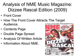 Analysis of NME Music Magazine:
   Dizzee Rascal Edition (2009)
• Front Cover
• How The Front Cover Attracts The Target
  Audience.
• Contents Page
• Double Page Spread
• Analysis Of Written Article
• Information About NME.
 