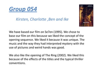 Group 054 Kirsten, Charlotte ,Ben and Ike We have based our film on Se7en (1995). We chose to base our film on this because we liked the concept of the opening sequence. We liked it because it was unique. The music and the way they had interpreted mystery with the use of pictures and weird hands was good.  We also like the opening of The Ring (2002). We liked this because of the effects of the titles and the typical thriller conventions.  