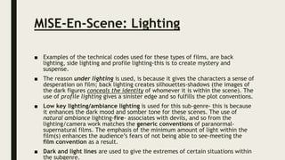 MISE-En-Scene: Lighting
■ Examples of the technical codes used for these types of films, are back
lighting, side lighting and profile lighting-this is to create mystery and
suspense.
■ The reason under lighting is used, is because it gives the characters a sense of
desperation on film; back lighting creates silhouettes-shadows (the images of
the dark figures conceals the identity of whomever it is within the scene). The
use of profile lighting gives a sinister edge and so fulfills the plot conventions.
■ Low key lighting/ambiance lighting is used for this sub-genre- this is because
it enhances the dark mood and somber tone for these scenes. The use of
natural ambiance lighting-fire- associates with devils, and so from the
lighting/camera work matches the generic conventions of paranormal-
supernatural films. The emphasis of the minimum amount of light within the
film(s) enhances the audience’s fears of not being able to see-meeting the
film convention as a result.
■ Dark and light lines are used to give the extremes of certain situations within
the subgenre.
 