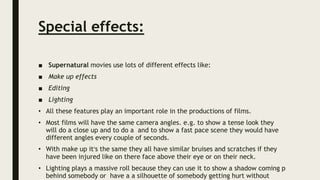 Special effects:
■ Supernatural movies use lots of different effects like:
■ Make up effects
■ Editing
■ Lighting
• All these features play an important role in the productions of films.
• Most films will have the same camera angles. e.g. to show a tense look they
will do a close up and to do a and to show a fast pace scene they would have
different angles every couple of seconds.
• With make up it’s the same they all have similar bruises and scratches if they
have been injured like on there face above their eye or on their neck.
• Lighting plays a massive roll because they can use it to show a shadow coming p
behind somebody or have a a silhouette of somebody getting hurt without
 