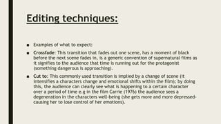 Editing techniques:
■ Examples of what to expect:
■ Crossfade: This transition that fades out one scene, has a moment of black
before the next scene fades in, is a generic convention of supernatural films as
it signifies to the audience that time is running out for the protagonist
(something dangerous is approaching).
■ Cut to: This commonly used transition is implied by a change of scene (it
intensifies a characters change and emotional shifts within the film); by doing
this, the audience can clearly see what is happening to a certain character
over a period of time e.g in the film Carrie (1976) the audience sees a
degeneration in the characters well-being (she gets more and more depressed-
causing her to lose control of her emotions).
 