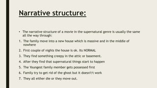 Narrative structure:
• The narrative structure of a movie in the supernatural genre is usually the same
all the way through:
1. The family move into a new house which is massive and in the middle of
nowhere
2. First couple of nights the house is ok. Its NORMAL
3. They find something creepy in the attic or basement.
4. After they find that supernatural things start to happen
5. The Youngest family member gets possessed first
6. Family try to get rid of the ghost but it doesn't’t work
7. They all either die or they move out.
 