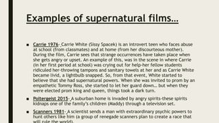 Examples of supernatural films…
■ Carrie 1976- Carrie White (Sissy Spacek) is an introvert teen who faces abuse
at school (from classmates) and at home (from her discourteous mother).
During the film, Carrie sees that strange occurrences have taken place when
she gets angry or upset. An example of this, was in the scene in where Carrie
(in her first period at school) was crying out for help-her fellow students
ridiculed her-throwing tampons and sanitary towels at her and as Carrie White
became livid, a lightbulb snapped. So, from that event, White started to
believe that she had supernatural powers. When she was invited to prom by an
empathetic Tommy Ross, she started to let her guard down… but when they
were elected prom king and queen, things took a dark turn.
■ Poltergeist 2015- A suburban home is invaded by angry spirits-these spirits
kidnaps one of the family’s children (Maddy) through a television set.
■ Scanners 1981- A scientist sends a man with extraordinary psychic powers to
hunt others like him (a group of renegade scanners plan to create a race that
 