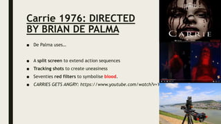 Carrie 1976: DIRECTED
BY BRIAN DE PALMA
■ De Palma uses…
■ A split screen to extend action sequences
■ Tracking shots to create uneasiness
■ Seventies red filters to symbolise blood.
■ CARRIES GETS ANGRY: https://www.youtube.com/watch?v=YOhPdUMzXjY
 