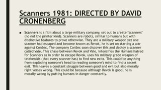 Scanners 1981: DIRECTED BY DAVID
CRONENBERG
■ Scanners is a film about a large military company, set out to create "scanners"
(no not the printer kind). Scanners are robots, similar to humans but with
distinctive features to prove otherwise. They are a military weapon yet one
scanner had escaped and become known as Revok, he is set on starting a war
against ConSec. The company ConSec soon discover this and deploy a scanner
called Vale. This chase between Revok and Vale, intensifies the Humans hatred
for Scanners as in order to escape Revok, uses his military grade weapon of
telekenisis (that every scanner has) to find new exits. This could be anything
from exploding someone's head to reading someone's mind to find a secret
exit. This leaves a constant struggle between good and evil but also morally
right verses wrong. This could be because although Revok is good, he is
morally wrong by putting humans in danger constantly.
 