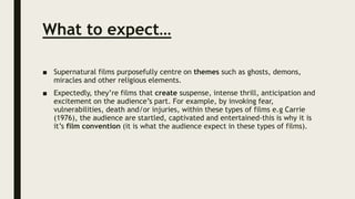 What to expect…
■ Supernatural films purposefully centre on themes such as ghosts, demons,
miracles and other religious elements.
■ Expectedly, they’re films that create suspense, intense thrill, anticipation and
excitement on the audience’s part. For example, by invoking fear,
vulnerabilities, death and/or injuries, within these types of films e.g Carrie
(1976), the audience are startled, captivated and entertained-this is why it is
it’s film convention (it is what the audience expect in these types of films).
 