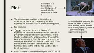 Plot:
■ The common conventions in the plot of a
supernatural movie vary depending on what
supernatural manifestation or event is taking place.
■ For example:
■ Carrie, this is a supernatural, horror. It's
supernatural because it revolves around the idea or
power (often revolved around telekinesis). This is
also beyond scientific understanding. Often in this
type of supernatural film, the main character is an
outcast or less benefited and the power turns out to
benefit them. In Carrie, she was bullied and
humiliated and in the end she had used her power
to kill everyone.
■ Also a common convention during the plot is that of
Convention of a
human being
unwillingly moved
or controlled in
paranormal activity
4
A convention in scanners of this
character about to have his
head explode, at this moment
he is shaking vigorously which is
a convention in the
supernatural sub-genre
 