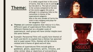 Theme:
■ Themes are common subjects that reoccur in a film.
Different types of supernatural films often have
different themes but on a broader scale of
supernatural, each group will have similar maybe even
the same themes.
■ Example: Paranormal films will usually have themes of
God's and devil's to explain how a Demon has spawned
and in super power films, themes will be miracle
related and a theme of good and evil also.
■ “Themes of supernatural films include gods or
goddesses, ghosts, apparitions, spirits, miracles, and
other similar ideas or depictions of extraordinary
It is widely argued that in this scene
of Carrie, that she is not in control
but the devil is. The lack of control
in her actions compared to the rest
of the movie suggest this and so
although it is conspiracy links to the
convention in theme of the
supernatural subgenre.
Also in the new remake of Carrie the
mum is very religious and prays for
her daughters “cure”
 