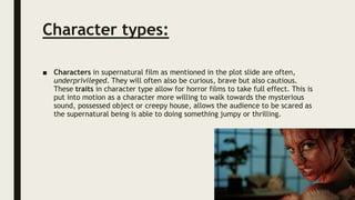 Character types:
■ Characters in supernatural film as mentioned in the plot slide are often,
underprivileged. They will often also be curious, brave but also cautious.
These traits in character type allow for horror films to take full effect. This is
put into motion as a character more willing to walk towards the mysterious
sound, possessed object or creepy house, allows the audience to be scared as
the supernatural being is able to doing something jumpy or thrilling.
 