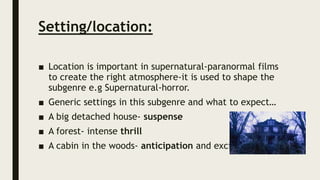 Setting/location:
■ Location is important in supernatural-paranormal films
to create the right atmosphere-it is used to shape the
subgenre e.g Supernatural-horror.
■ Generic settings in this subgenre and what to expect…
■ A big detached house- suspense
■ A forest- intense thrill
■ A cabin in the woods- anticipation and excitement
 