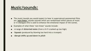Music/sounds:
■ The music/sounds you would expect to hear in supernatural-paranormal-films
are ‘non-linear' sounds (sounds which are randomized within pieces of music
or in dialogue)-this is used to enhance the emotional impact of the scenes.
■ Examples of what these ‘non-linear’ sounds include:
■ -A range of distorted notes (from a hi-fi cranked up too high)
■ -Squeals (produced by blowing too hard into a trumpet)
■ -Abrupt shifts up and down in pitch
 