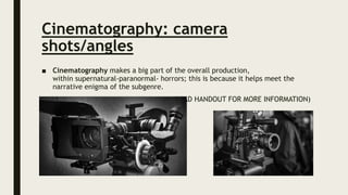 Cinematography: camera
shots/angles
■ Cinematography makes a big part of the overall production,
within supernatural-paranormal- horrors; this is because it helps meet the
narrative enigma of the subgenre.
(READ HANDOUT FOR MORE INFORMATION)
 