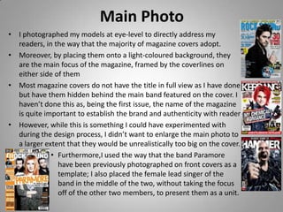 Main Photo
• I photographed my models at eye-level to directly address my
  readers, in the way that the majority of magazine covers adopt.
• Moreover, by placing them onto a light-coloured background, they
  are the main focus of the magazine, framed by the coverlines on
  either side of them
• Most magazine covers do not have the title in full view as I have done
  but have them hidden behind the main band featured on the cover. I
  haven’t done this as, being the first issue, the name of the magazine
  is quite important to establish the brand and authenticity with reader
• However, while this is something I could have experimented with
  during the design process, I didn’t want to enlarge the main photo to
  a larger extent that they would be unrealistically too big on the cover.
             • Furthermore,I used the way that the band Paramore
               have been previously photographed on front covers as a
               template; I also placed the female lead singer of the
               band in the middle of the two, without taking the focus
               off of the other two members, to present them as a unit.
 
