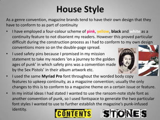 House Style
As a genre convention, magazine brands tend to have their own design that they
have to conform to as part of continuity
• I have employed a four-colour scheme of pink, yellow, black and white as a
   continuity feature to not disorient my readers. However this proved particular
   difficult during the construction process as I had to conform to my own design
   conventions more so on the double-page spread.
• I used safety pins because I promised in my mission
   statement to take my readers ‘on a journey to the golden
   ages of punk’ in which safety pins was a convention made
   by the Sex Pistols’ in their album artwork etc.
• I used the same Myriad Pro font throughout the worded body copy
   features to upkeep continuity, as a magazine convention; usually the only
   changes to this is to conform to a magazine theme on a certain issue or feature.
• In my initial ideas I had stated I wanted to use the ransom-note style font as
   another convention of punk, so I used fontspace to generate the two particular
   font styles I wanted to use to further establish the magazine’s punk-infused
   identity.
 
