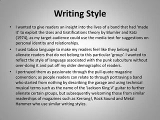 Writing Style
• I wanted to give readers an insight into the lives of a band that had ‘made
  it’ to exploit the Uses and Gratifications theory by Blumler and Katz
  (1974), as my target audience could use the media text for suggestions on
  personal identity and relationships.
• I used taboo language to make my readers feel like they belong and
  alienate readers that do not belong to this particular ‘group’. I wanted to
  reflect the style of language associated with the punk subculture without
  over-doing it and put off my older demographic of readers.
• I portrayed them as passionate through the pull-quote magazine
  convention; as people readers can relate to through portraying a band
  who started from nothing by describing the garage and using technical
  musical terms such as the name of the ‘Jackson King V’ guitar to further
  alienate certain groups, but subsequently welcoming those from similar
  readerships of magazines such as Kerrang!, Rock Sound and Metal
  Hammer who use similar writing styles.
 