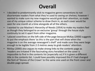 Overall
• I decided to predominantly stick to magazine genre conventions to not
  disorientate readers from what they’re used to seeing on shelves; however I
  wanted to make sure my new magazine would grab their attention, so made
  use of my unique colour scheme to draw them in, as each cover would be
  seen for one month at a time alongside all of the others.
• I wanted to use Maslow’s Hierarchy of Needs (1954) to make my readers feel
  as though they belonged to an exclusive ‘group’ through the house style
  continuity to set it apart from other magazine.
• I placed coverlines on the left-side of the page because McKay (2000) suggests
  to put the emphasis there ‘as this is the part that will show when the
  magazine is on the average newsagent’s shelf’ and made sure they were large
  enough to be legible from 2-3 metres away to grab readers’ attention.
• McKay (2000) also argues to make strong links to the contents page as
  ‘readers are irritated if the fascinating story heralded on the cover is
  impossible to find in the contents list [especially so] if it is given a different
  title in the contents list. I could have possibly improved this if I had changed
  the font of ‘Stones of the Crown’ to the same one used on the front cover and
  double-page spread.
 