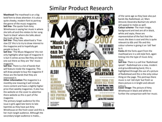 Similar Product Research Masthead-The masthead is an a big bold font to draw attention. It is also a quite cheeky, modern font to portray the genre of the music magazine. of the same age as they have also put bands like Radiohead, u2, Marc Almond, DevendraBanhart etc which will appeal to males as well. Sell line- The quote from Amy Winehouseis saying her music is where she tells all and this relates to her song ‘back to black’ where she talks about the truth of her life. Colour scheme- The main image, background and text are all in black, white and sepia, these are representative of the fact that the music she does is soul and this is quite relevant to 60s and 70s and this colour scheme is giving it an ‘old’ feel to it. Sell line- They have advertised a ‘Free stax CD’ this is to try to draw interest to the magazine and to hopefully get people to buy it.   Fonts-All the fonts apart from the masthead are in a old style font, again linking into the type of music Amy does. Sell line- ‘The Music Magazine’ this not only highlights what type of magazine it is but it comes across like they are best one out there as they are ‘the’ music magazine. Sell line- There is a sell line ‘Radiohead speak!’. Radiohead are a new, modern and groundbreaking band, this is highlighted through the use of a picture of Radiohead and this is the only colour thing on the page. This portrays there music is not ‘old style’ but fresh so there picture is in bright and vibrant colours. Sell line- There is a list of bands that will feature inside the magazine. This will draw people to buy the magazine if these are the bands that they are interested in. Other information-The magazine is a monthly one meaning it will include more content and have a slightly higher price than weekly magazines. It also has the website on the cover to advertise there website as this is part of the magazine. The primary target audience for this issue is girls aged late teens to late twenties as they have put Amy Winehouse on the front cover and this is her main target audience. Although the secondary target audience is males… Cover Image- The picture of Amy Winehouse in black and white to further the comparison with her music. 