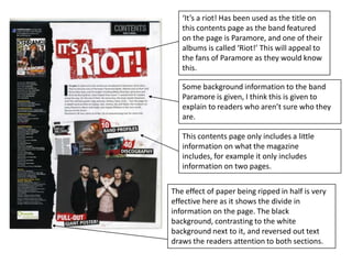 ‘It’s a riot! Has been used as the title on this contents page as the band featured on the page is Paramore, and one of their albums is called ‘Riot!’ This will appeal to the fans of Paramore as they would know this.Some background information to the band Paramore is given, I think this is given to explain to readers who aren’t sure who they are.This contents page only includes a little information on what the magazine includes, for example it only includes information on two pages.The effect of paper being ripped in half is very effective here as it shows the divide in information on the page. The black background, contrasting to the white background next to it, and reversed out text draws the readers attention to both sections. 