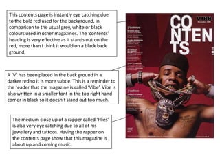 This contents page is instantly eye catching due  to the bold red used for the background, in comparison to the usual grey, white or black colours used in other magazines. The ‘contents’ heading is very effective as it stands out on the red, more than I think it would on a black back ground.A ‘V’ has been placed in the back ground in a darker red so it is more subtle. This is a reminder to the reader that the magazine is called ‘Vibe’. Vibe is also written in a smaller font in the top right hand corner in black so it doesn’t stand out too much.The medium close up of a rapper called ‘Plies’ is also very eye catching due to all of his jewellery and tattoos. Having the rapper on the contents page show that this magazine is about up and coming music.