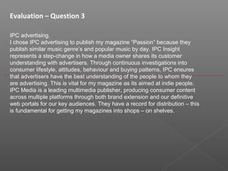 Evaluation – Question 3
IPC advertising.
I chose IPC advertising to publish my magazine “Passion” because they
publish similar music genre’s and popular music by day. IPC Insight
represents a step-change in how a media owner shares its customer
understanding with advertisers. Through continuous investigations into
consumer lifestyle, attitudes, behaviour and buying patterns, IPC ensures
that advertisers have the best understanding of the people to whom they
are advertising. This is vital for my magazine as its aimed at indie people.
IPC Media is a leading multimedia publisher, producing consumer content
across multiple platforms through both brand extension and our definitive
web portals for our key audiences. They have a record for distribution – this
is fundamental for getting my magazines into shops – on shelves.
 