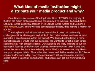 What kind of media institution might distribute your media product and why? On a blockbuster survey of the top thriller films of 2008/9, the majority of thrillers are action thrillers containing conspiracy. For example, Tortured ( Nolan  Lebovitz , 2008), Lakeview Jackson ( Neil  LaBute  2008), Angles and Demons ( Ron Howard  2009). There were no psychological thrillers, thus making a market for our film. The storyline is mainstream rather than niche; it does not particularly challenge artificial stereotypes and sticks to the codes and conventions. A niche market is a specific group within the market. We decided not to target a niche market because it would limit our audience. We wanted to target a much larger social market, high school students. Our audience are likely to relate to our film because it focuses on high school crushes. However our film takes it one step further because this turns into a deadly crush. We know viewers secretly like to see psychological twisted films, otherwise horror and thriller movies wouldn’t be as popular as they are today. Everyone gets a weird satisfaction out of watching others suffer. It is part of being human, and people can get this from watching films.  