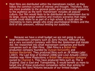 Most films are distributed within the mainstream market, as they follow the common current of interest and thought. Therefore, they are more available to the general public and commercially appealing to the audience as the term ‘mainstream’ includes all popular culture. Our film would likely to be distributed as mainstream due to its large, young target audience and involves scenarios that many people could relate to as part of a high school. It could also be interesting to many people who enjoy psychological thrillers and the thrill of the unknown, without limiting our audience. Because we have a small budget we are not going to use a large mainstream company such as  Sony Pictures . Although they are a very successful company with films like  Spiderman  and  Karate Kid . We researched into small mainstream companies and found companies such as  DNA Films.   DNA Films  is a  British   film  production company founded by  Duncan  Kenworthy  and  Andrew Macdonald . They produced films such as  28 Weeks Later  ( 2007), The Last King of Scotland (2006)  and  Love Actually (2003).  Another was  Film4 Productions;  a  British  film  production company  owned by  Channel 4 . They have produced films such as  This is England, East is East  and  Trainspotting.  It would benefit us more to target one of these production companies rather than aiming for something like Sony Pictures because of our limited budget.  