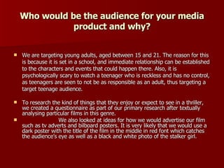 Who would be the audience for your media product and why? We are targeting young adults, aged between 15 and 21. The reason for this is because it is set in a school, and immediate relationship can be established to the characters and events that could happen there. Also, it is psychologically scary to watch a teenager who is reckless and has no control, as teenagers are seen to not be as responsible as an adult, thus targeting a target teenage audience. To research the kind of things that they enjoy or expect to see in a thriller, we created a questionnaire as part of our primary research after textually analysing particular films in this genre. We also looked at ideas for how we would advertise our film such as tv adverts and bilboard posters. It is very likely that we would use a dark poster with the title of the film in the middle in red font which catches the audience’s eye as well as a black and white photo of the stalker girl. 