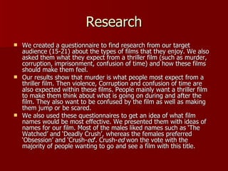 Research We created a questionnaire to find research from our target audience (15-21) about the types of films that they enjoy. We also asked them what they expect from a thriller film (such as murder, corruption, imprisonment, confusion of time) and how these films should make them feel. Our results show that murder is what people most expect from a thriller film. Then violence, Corruption and confusion of time are also expected within these films. People mainly want a thriller film to make them think about what is going on during and after the film. They also want to be confused by the film as well as making them jump or be scared. We also used these questionnaires to get an idea of what film names would be most effective. We presented them with ideas of names for our film. Most of the males liked names such as ‘The Watched’ and ‘Deadly Crush’, whereas the females preferred ‘Obsession’ and ‘Crush- ed ’. Crush- ed  won the vote with the majority of people wanting to go and see a film with this title. 