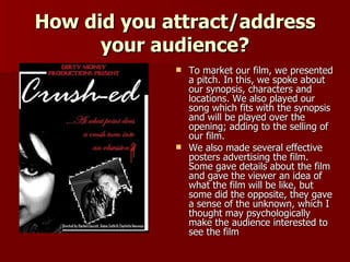 How did you attract/address your audience? To market our film, we presented a pitch. In this, we spoke about our synopsis, characters and locations. We also played our song which fits with the synopsis and will be played over the opening; adding to the selling of our film.  We also made several effective posters advertising the film. Some gave details about the film and gave the viewer an idea of what the film will be like, but some did the opposite, they gave a sense of the unknown, which I thought may psychologically make the audience interested to see the film  