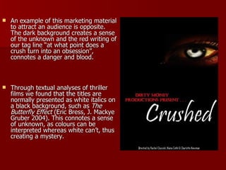 An example of this marketing material to attract an audience is opposite. The dark background creates a sense of the unknown and the red writing of our tag line “at what point does a crush turn into an obsession”, connotes a danger and blood. Through textual analyses of thriller films we found that the titles are normally presented as white italics on a black background, such as  The Butterfly Effect  (Eric Bress, J. Mackye Gruber 2004). This connotes a sense of unknown, as colours can be interpreted whereas white can’t, thus creating a mystery. 