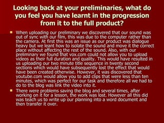 Looking back at your preliminaries, what do you feel you have learnt in the progression from it to the full product? When uploading our preliminary we discovered that our sound was out of sync with our film, this was due to the computer rather than the camera. At first this was an issue as our product was dialogue heavy but we leant how to isolate the sound and move it the correct place without affecting the rest of the sound. Also, with our preliminary we found that vox.com could not allow you to upload videos as their full duration and quality. This would have resulted in us uploading our two minute title sequence in twenty second sections which would have subsequently lost the effect that would have been created otherwise. However, it was discovered that youtube.com would allow you to add clips that were less than ten minutes, which was perfect for our task and therefore all we had to do to the blog was link the video into it. There were problems saving the blog and several times, after working on it for a lesson, the work was lost. However all this did was teach us to write up our planning into a word document and then transfer it over. 