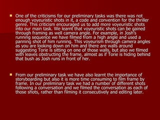One of the criticisms for our preliminary tasks was there was not enough voyeuristic shots in it, a code and convention for the thriller genre. This criticism encouraged us to add more voyeuristic shots into our main task. We learnt that voyeuristic shots can be gained through framing as well camera angle. For example, in Josh’s running sequence we have filmed from a high angle and used a panning shot of him running. This voyeurism through camera angles as you are looking down on him and there are walls around suggesting Torie is sitting on one of those walls, but also we filmed with leaves obstructing the frame, almost as if Torie is hiding behind that bush as Josh runs in front of her. From our preliminary task we have also learnt the importance of storyboarding but also it is more time consuming to film frame by frame. In our preliminary task we had a number of different shots following a conversation and we filmed the conversation as each of those shots, rather than filming it consecutively and editing later. 