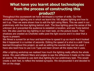What have you learnt about technologies from the process of constructing this product? Throughout this coursework we have developed a number of skills. Our first workshop was a lighting one in which we learnt the 180 degree lighting and how to set it up. Then we were shown how to edit the light using filters. This we used in our preliminary with the blue lighting behind Josh. The blue lighting gave the sense of the unknown as it prevented the audience to establish a location, and see Torie behind him. We also used low key lighting in our main task, on the picture board. Then shadows are created as Charlotte walks past the light source and it is clear that a figure is present. We filmed a sunset for an hour and learnt how to speed it up so much that it looked like it happened in a number of seconds. Editing the speed of a shot is a skill I have learned throughout this project, as well as editing the sounds that can be used. I have also leant how to use Live Type and been shown all the styles that it uses. After a lighting workshop we realised how much the lighting really affects the whole scene. We used different filters and angles to see the difference it made on the mise en scene. We decided to use dark blue lighting for our preliminary task. This would create a dark feel, to reflect the twisted synopsis. We storyboarded it and decided to film on the stage.  