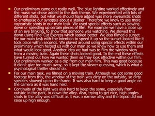 Our preliminary came out really well. The blue lighting worked effectively and the music we chose added to the dark theme. We experimented with lots of different shots, but what we should have added was more voyeuristic shots to emphasise our synopsis about a stalker. Therefore we knew to use more voyeuristic shots in our main task. We used special effects such as slowing down or speeding up certain pieces of film. For example we have a close up of an eye blinking, to show that someone was watching. We slowed this down using Final Cut Express which looked better. We also filmed a sunset for our main task with the intention to speed it up so the sunset looked like it took place within seconds. We played around using special effects within our preliminary which helped us with our main so we knew how to use them and what would look good. Another idea we had was to film the window view from a moving train. Again these shots looked good. In the end these effects have turned out how we wanted them so they look effective within our film. Our preliminary worked as a clip from our main film. This was good because it didn’t give too much away, so it kept the viewer guessing, which is what a psychological thriller should do. For our main task, we filmed on a moving train. Although we got some good footage from this, the window of the train was dirty on the outside, so dirty speckles showed up on the frame. It was also hard to keep a good angle on the camera as it was hand held.  Continuity of the light was also hard to keep the same, especially from outside in the park, to down the alley. Also, trying to get nice, high angles shots in the alley was difficult as it was a narrow alley and the tripod did not raise up high enough. 